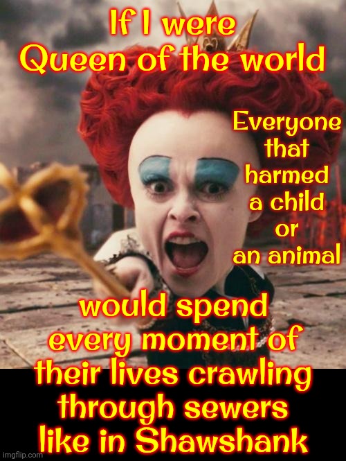 Some People | If I were Queen of the world; Everyone that harmed a child or an animal; would spend every moment of their lives crawling through sewers like in Shawshank | image tagged in red queen,shawshank,pedophiles,animal abusers,child abusers,memes | made w/ Imgflip meme maker