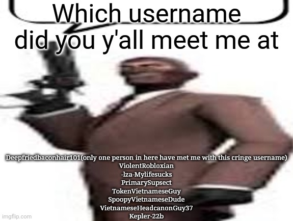 I have forgotten and left our a few usernames which is why the list is short | Which username did you y'all meet me at; Deepfriedbaconhair101(only one person in here have met me with this cringe username)
ViolentRobloxian
-lza-Mylifesucks
PrimarySupsect
TokenVietnameseGuy
SpoopyVietnameseDude
VietnameseHeadcanonGuy37
Kepler-22b | image tagged in tf2 spy,msmg,memes | made w/ Imgflip meme maker