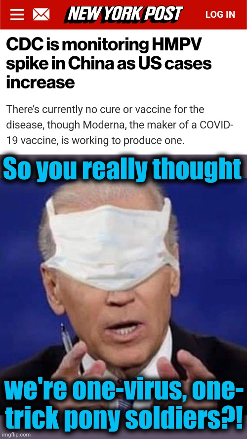 So you really thought; we're one-virus, one-
trick pony soldiers?! | image tagged in creepy uncle joe biden,memes,democrats,vaccines,hmpv,outbreak | made w/ Imgflip meme maker