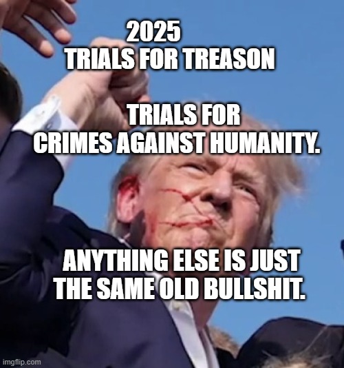 Trump shot | 2025            TRIALS FOR TREASON                                    
  TRIALS FOR CRIMES AGAINST HUMANITY. ANYTHING ELSE IS JUST THE SAME OLD BULLSHIT. | image tagged in trump shot | made w/ Imgflip meme maker
