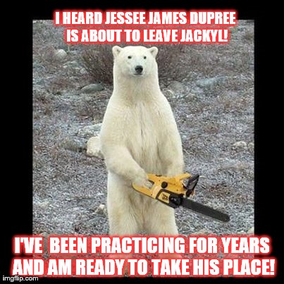 Chainsaw Bear Meme | I HEARD JESSEE JAMES DUPREE IS ABOUT TO LEAVE JACKYL! I'VE  BEEN PRACTICING FOR YEARS AND AM READY TO TAKE HIS PLACE! | image tagged in memes,chainsaw bear | made w/ Imgflip meme maker