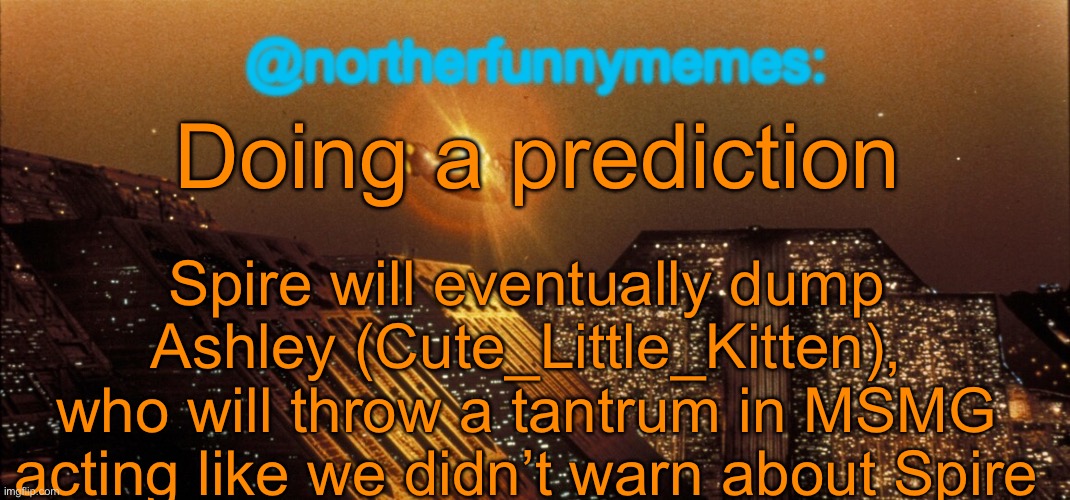 Might be that it won’t happen, but I’m pretty sure it will | Doing a prediction; Spire will eventually dump Ashley (Cute_Little_Kitten), who will throw a tantrum in MSMG acting like we didn’t warn about Spire | image tagged in northerfunnymemes announcement template | made w/ Imgflip meme maker