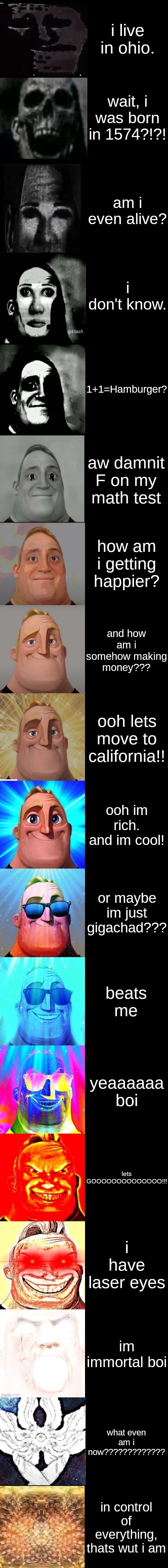 yeaaaaaa boi | i live in ohio. wait, i was born in 1574?!?! am i even alive? i don't know. 1+1=Hamburger? aw damnit F on my math test; how am i getting happier? and how am i somehow making money??? ooh lets move to california!! ooh im rich. and im cool! or maybe im just gigachad??? beats me; yeaaaaaa boi; lets GOOOOOOOOOOOOOO!!! i have laser eyes; im immortal boi; what even am i now????????????? in control of everything, thats wut i am | image tagged in mr incredible from trollge to god | made w/ Imgflip meme maker