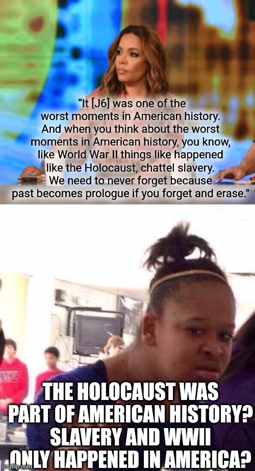 hostin is intentionally stupid | “It [J6] was one of the worst moments in American history. And when you think about the worst moments in American history, you know, like World War II things like happened like the Holocaust, chattel slavery. We need to never forget because past becomes prologue if you forget and erase."; THE HOLOCAUST WAS PART OF AMERICAN HISTORY?
SLAVERY AND WWII ONLY HAPPENED IN AMERICA? | image tagged in sunny hostin,memes,black girl wat | made w/ Imgflip meme maker