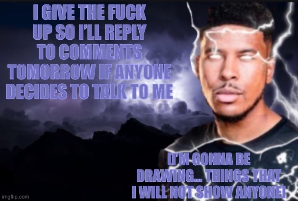 I’ll see you guys tomorrow | I GIVE THE FUCK UP SO I’LL REPLY TO COMMENTS TOMORROW IF ANYONE DECIDES TO TALK TO ME; [I’M GONNA BE DRAWING… THINGS THAT I WILL NOT SHOW ANYONE] | image tagged in you should kill yourself now | made w/ Imgflip meme maker