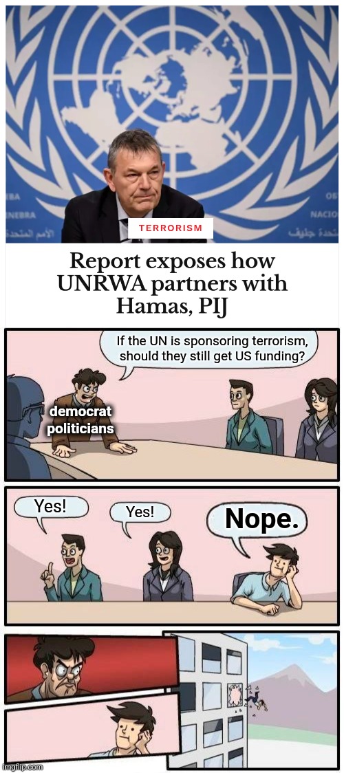 The United Nations: worldwide sponsor of antisemitism and terrorism | If the UN is sponsoring terrorism, should they still get US funding? democrat
politicians; Yes! Nope. Yes! | image tagged in memes,boardroom meeting suggestion,democrats,united nations,unrwa,terrorism | made w/ Imgflip meme maker