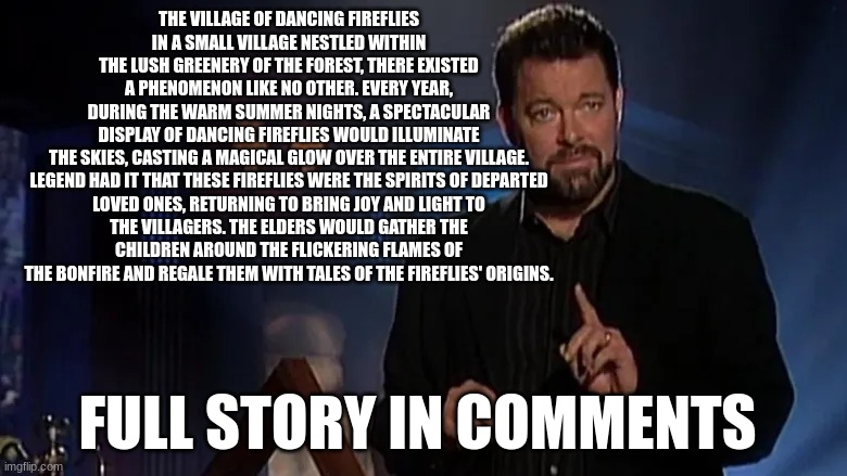 is it fact or fiction | THE VILLAGE OF DANCING FIREFLIES
IN A SMALL VILLAGE NESTLED WITHIN THE LUSH GREENERY OF THE FOREST, THERE EXISTED A PHENOMENON LIKE NO OTHER. EVERY YEAR, DURING THE WARM SUMMER NIGHTS, A SPECTACULAR DISPLAY OF DANCING FIREFLIES WOULD ILLUMINATE THE SKIES, CASTING A MAGICAL GLOW OVER THE ENTIRE VILLAGE.

LEGEND HAD IT THAT THESE FIREFLIES WERE THE SPIRITS OF DEPARTED LOVED ONES, RETURNING TO BRING JOY AND LIGHT TO THE VILLAGERS. THE ELDERS WOULD GATHER THE CHILDREN AROUND THE FLICKERING FLAMES OF THE BONFIRE AND REGALE THEM WITH TALES OF THE FIREFLIES' ORIGINS. FULL STORY IN COMMENTS | image tagged in jonathan frakes | made w/ Imgflip meme maker