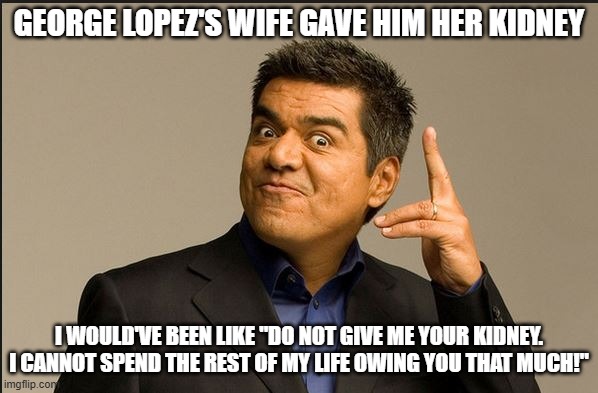 George Lopez's Wife's Kidney | GEORGE LOPEZ'S WIFE GAVE HIM HER KIDNEY; I WOULD'VE BEEN LIKE "DO NOT GIVE ME YOUR KIDNEY. I CANNOT SPEND THE REST OF MY LIFE OWING YOU THAT MUCH!" | image tagged in george lopez,kidney | made w/ Imgflip meme maker