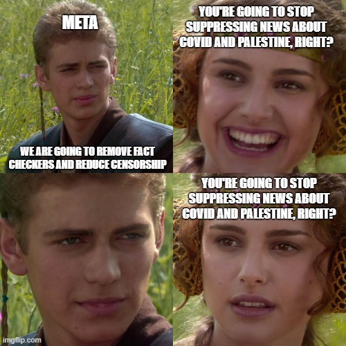 Meta Censorship | META; YOU'RE GOING TO STOP SUPPRESSING NEWS ABOUT COVID AND PALESTINE, RIGHT? WE ARE GOING TO REMOVE FACT CHECKERS AND REDUCE CENSORSHIP; YOU'RE GOING TO STOP SUPPRESSING NEWS ABOUT COVID AND PALESTINE, RIGHT? | image tagged in anakin padme 4 panel | made w/ Imgflip meme maker