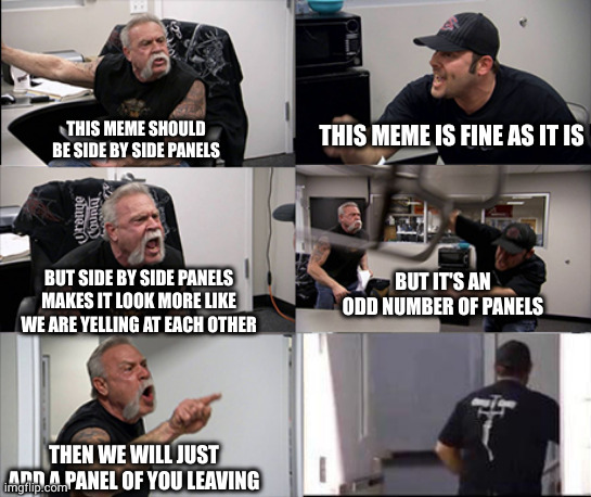 American chopper argument 6 panel | THIS MEME SHOULD BE SIDE BY SIDE PANELS; THIS MEME IS FINE AS IT IS; BUT IT'S AN ODD NUMBER OF PANELS; BUT SIDE BY SIDE PANELS MAKES IT LOOK MORE LIKE WE ARE YELLING AT EACH OTHER; THEN WE WILL JUST ADD A PANEL OF YOU LEAVING | image tagged in american chopper argument 6 panel | made w/ Imgflip meme maker