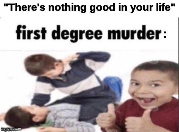 first degree murder | "There's nothing good in your life"; : | image tagged in first degree murder | made w/ Imgflip meme maker