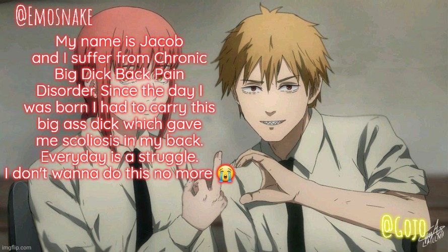 Emosnake and Gojo Shared template | My name is Jacob and I suffer from Chronic Big Dick Back Pain Disorder. Since the day I was born I had to carry this big ass dick which gave me scoliosis in my back. Everyday is a struggle. I don't wanna do this no more 😭 | image tagged in emosnake and gojo shared template | made w/ Imgflip meme maker