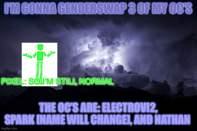 That post will be marked NSFW due to the weirdos here | I’M GONNA GENDERSWAP 3 OF MY OC’S; PIXEL: SO I’M STILL NORMAL; THE OC’S ARE: ELECTROVI2, SPARK [NAME WILL CHANGE], AND NATHAN | image tagged in low tier god background | made w/ Imgflip meme maker