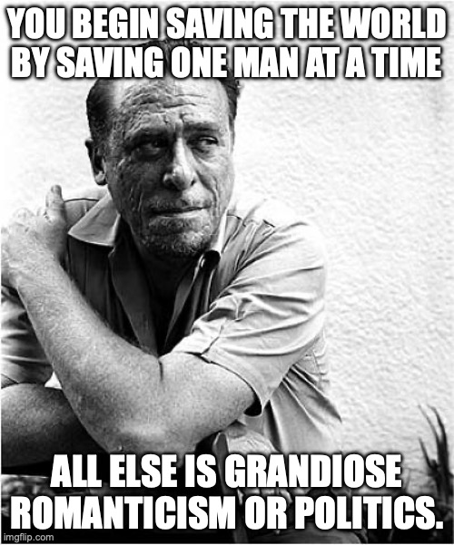 Start small, enact change one step at a time. | YOU BEGIN SAVING THE WORLD BY SAVING ONE MAN AT A TIME; ALL ELSE IS GRANDIOSE ROMANTICISM OR POLITICS. | image tagged in charles bukowski,kindness,faith in humanity | made w/ Imgflip meme maker