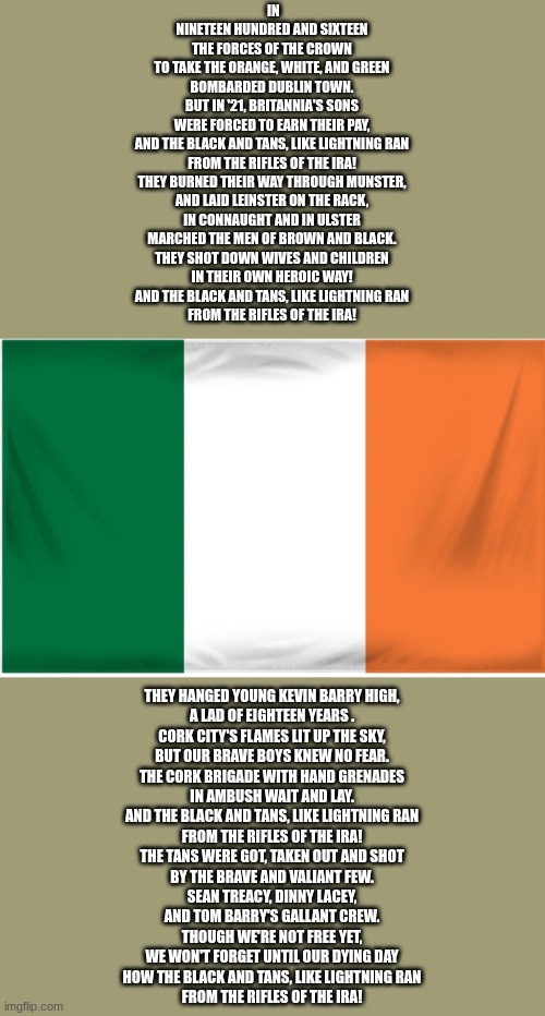 Ireland Flag | IN NINETEEN HUNDRED AND SIXTEEN
THE FORCES OF THE CROWN
TO TAKE THE ORANGE, WHITE, AND GREEN
BOMBARDED DUBLIN TOWN.

BUT IN '21, BRITANNIA'S SONS
WERE FORCED TO EARN THEIR PAY,
AND THE BLACK AND TANS, LIKE LIGHTNING RAN
FROM THE RIFLES OF THE IRA!

THEY BURNED THEIR WAY THROUGH MUNSTER,
AND LAID LEINSTER ON THE RACK,
IN CONNAUGHT AND IN ULSTER
MARCHED THE MEN OF BROWN AND BLACK.

THEY SHOT DOWN WIVES AND CHILDREN
IN THEIR OWN HEROIC WAY!
AND THE BLACK AND TANS, LIKE LIGHTNING RAN
FROM THE RIFLES OF THE IRA! THEY HANGED YOUNG KEVIN BARRY HIGH,
A LAD OF EIGHTEEN YEARS .
CORK CITY'S FLAMES LIT UP THE SKY,
BUT OUR BRAVE BOYS KNEW NO FEAR.

THE CORK BRIGADE WITH HAND GRENADES
IN AMBUSH WAIT AND LAY.
AND THE BLACK AND TANS, LIKE LIGHTNING RAN
FROM THE RIFLES OF THE IRA!

THE TANS WERE GOT, TAKEN OUT AND SHOT
BY THE BRAVE AND VALIANT FEW.
SEAN TREACY, DINNY LACEY,
AND TOM BARRY'S GALLANT CREW.

THOUGH WE'RE NOT FREE YET,
WE WON'T FORGET UNTIL OUR DYING DAY
HOW THE BLACK AND TANS, LIKE LIGHTNING RAN
FROM THE RIFLES OF THE IRA! | image tagged in ireland flag | made w/ Imgflip meme maker