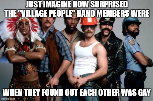 Village People | JUST IMAGINE HOW SURPRISED THE "VILLAGE PEOPLE" BAND MEMBERS WERE WHEN THEY FOUND OUT EACH OTHER WAS GAY | image tagged in village people | made w/ Imgflip meme maker
