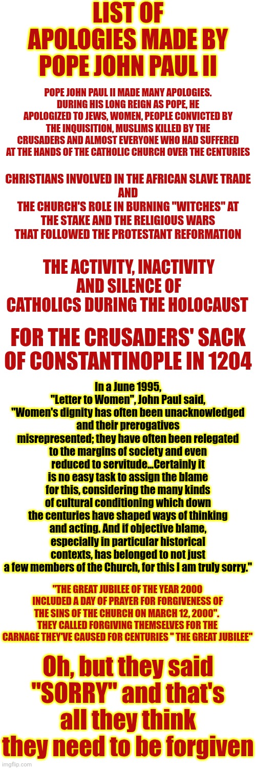 Golly Gee Sorry About All The Lies, Wars, Murders And Torture Stuff But Thoughts And Prayers From The Depraved Should Suffice | LIST OF APOLOGIES MADE BY POPE JOHN PAUL II; POPE JOHN PAUL II MADE MANY APOLOGIES. DURING HIS LONG REIGN AS POPE, HE APOLOGIZED TO JEWS, WOMEN, PEOPLE CONVICTED BY THE INQUISITION, MUSLIMS KILLED BY THE CRUSADERS AND ALMOST EVERYONE WHO HAD SUFFERED AT THE HANDS OF THE CATHOLIC CHURCH OVER THE CENTURIES; CHRISTIANS INVOLVED IN THE AFRICAN SLAVE TRADE
AND
THE CHURCH'S ROLE IN BURNING "WITCHES" AT THE STAKE AND THE RELIGIOUS WARS THAT FOLLOWED THE PROTESTANT REFORMATION; THE ACTIVITY, INACTIVITY AND SILENCE OF CATHOLICS DURING THE HOLOCAUST; FOR THE CRUSADERS' SACK OF CONSTANTINOPLE IN 1204; In a June 1995, "Letter to Women", John Paul said,
"Women's dignity has often been unacknowledged and their prerogatives misrepresented; they have often been relegated to the margins of society and even reduced to servitude...Certainly it is no easy task to assign the blame for this, considering the many kinds of cultural conditioning which down the centuries have shaped ways of thinking and acting. And if objective blame, especially in particular historical contexts, has belonged to not just a few members of the Church, for this I am truly sorry."; "THE GREAT JUBILEE OF THE YEAR 2000 INCLUDED A DAY OF PRAYER FOR FORGIVENESS OF THE SINS OF THE CHURCH ON MARCH 12, 2000".  THEY CALLED FORGIVING THEMSELVES FOR THE CARNAGE THEY'VE CAUSED FOR CENTURIES " THE GREAT JUBILEE"; Oh, but they said "SORRY" and that's all they think they need to be forgiven | image tagged in catholic church,catholic,catholicism,the pope,churches are sacrilegious,memes | made w/ Imgflip meme maker