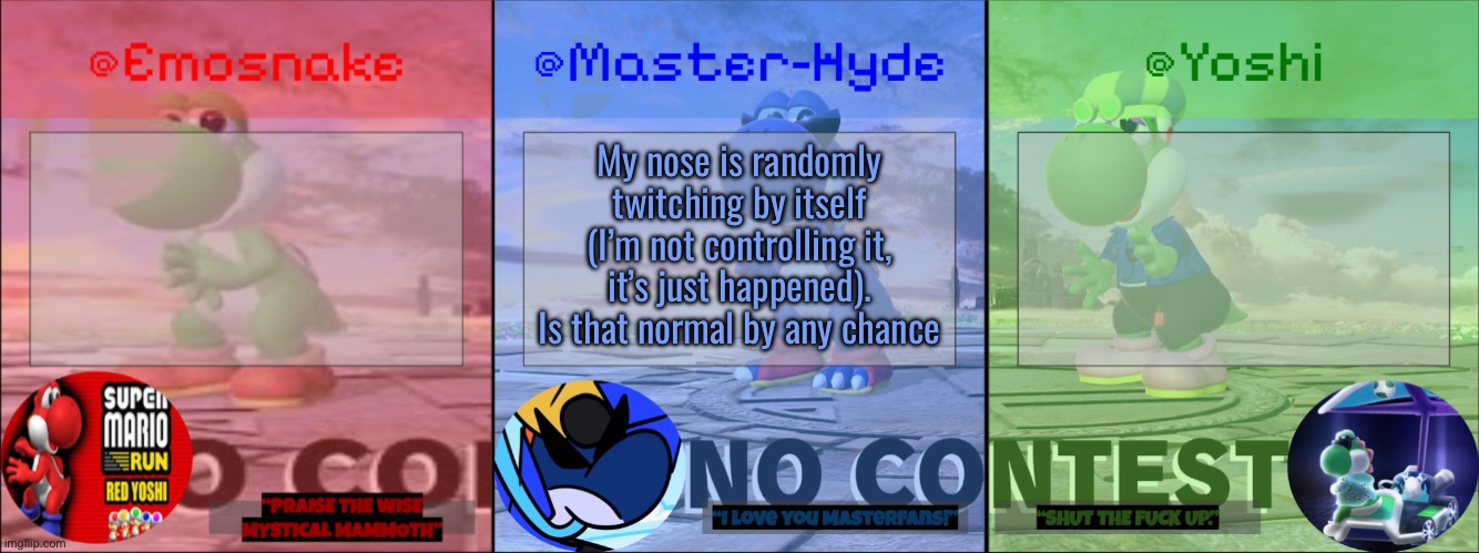 Yoshi, Master-Hyde & Emosnake | My nose is randomly twitching by itself (I’m not controlling it, it’s just happened). Is that normal by any chance | image tagged in yoshi master-hyde emosnake | made w/ Imgflip meme maker