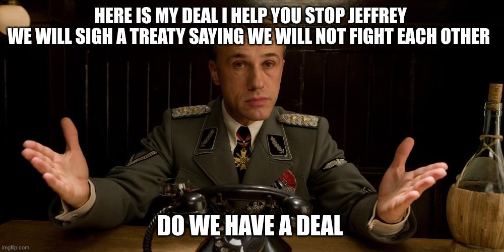 take it or leave it | HERE IS MY DEAL I HELP YOU STOP JEFFREY 
WE WILL SIGH A TREATY SAYING WE WILL NOT FIGHT EACH OTHER; DO WE HAVE A DEAL | image tagged in nazi german commander | made w/ Imgflip meme maker