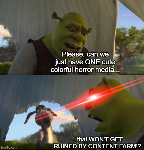 Every. SINGLE. TIME. | Please, can we just have ONE cute colorful horror media... ...that WON'T GET RUINED BY CONTENT FARM!? | image tagged in shrek for five minutes,stop content farm | made w/ Imgflip meme maker