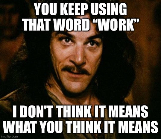 Inigo Montoya | YOU KEEP USING THAT WORD “WORK”; I DON’T THINK IT MEANS WHAT YOU THINK IT MEANS | image tagged in memes,inigo montoya | made w/ Imgflip meme maker