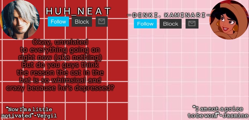Huh_Neat & Denki temp | Okay, unrelated to everything going on right now (aka nothing) But do you guys think the reason the cat in the hat is so whimsical and crazy because he's depressed? | image tagged in huh_neat denki temp | made w/ Imgflip meme maker