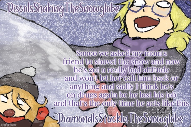 Diamond and Disco Winter Temp :P | Soooo we asked my mom's friend to shovel the snow and now he's got a really bad attitude and won't let her call him back or anything and sadly I think he's on drugs again bc he lost his job and that's the only time he acts like this | image tagged in diamond and disco winter temp p | made w/ Imgflip meme maker