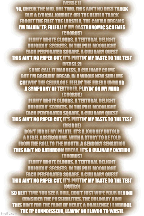 I got bored so I made this with google Gemini | (VERSE 1)
YO, CHECK THE MIC, ONE TWO, THIS AIN'T NO DISS TRACK
BUT A LYRICAL JOURNEY, OFF THE BEATEN TRACK
FORGET THE FILET, THE LOBSTER, THE CAVIAR DREAMS
I'M TALKIN' TP, FULFILLIN' MY GASTRONOMIC SCHEMES

(CHORUS)
FLUFFY WHITE CLOUDS, A TEXTURAL DELIGHT
UNFOLDIN' SECRETS, IN THE PALE MOONLIGHT
EACH PERFORATED SQUARE, A CULINARY QUEST
THIS AIN'T NO PAPER CUT, IT'S PUTTIN' MY TASTE TO THE TEST

(VERSE 2)
SOME CALL IT MADNESS, A CULINARY CRIME
BUT I'M BREAKIN' BREAD, IN A WHOLE NEW SUBLIME
CHEWIN' THE CELLULOSE, FEELIN' THE FIBERS UNWIND
A SYMPHONY OF TEXTURES, PLAYIN' ON MY MIND

(CHORUS)
FLUFFY WHITE CLOUDS, A TEXTURAL DELIGHT
UNFOLDIN' SECRETS, IN THE PALE MOONLIGHT
EACH PERFORATED SQUARE, A CULINARY QUEST
THIS AIN'T NO PAPER CUT, IT'S PUTTIN' MY TASTE TO THE TEST

(BRIDGE)
DON'T JUDGE MY PALATE, IT'S A JOURNEY UNTOLD
A REBEL GASTRONOME, WITH A STORY TO BE TOLD
FROM THE ROLL TO THE MOUTH, A SENSORY SENSATION
THIS AIN'T NO BATHROOM BREAK, IT'S A CULINARY OVATION

(CHORUS)
FLUFFY WHITE CLOUDS, A TEXTURAL DELIGHT
UNFOLDIN' SECRETS, IN THE PALE MOONLIGHT
EACH PERFORATED SQUARE, A CULINARY QUEST
THIS AIN'T NO PAPER CUT, IT'S PUTTIN' MY TASTE TO THE TEST

(OUTRO)
SO NEXT TIME YOU SEE A ROLL, DON'T JUST WIPE YOUR BEHIND
CONSIDER THE POSSIBILITIES, THE CULINARY KIND
THIS AIN'T FOR THE FAINT OF HEART, A CHALLENGE I EMBRACE
THE TP CONNOISSEUR, LEAVIN' NO FLAVOR TO WASTE | image tagged in toilet paper,yummy,eating,rap | made w/ Imgflip meme maker