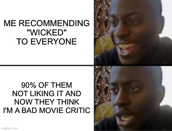 Oh yeah! Oh no... | ME RECOMMENDING "WICKED" TO EVERYONE; 90% OF THEM NOT LIKING IT AND NOW THEY THINK I'M A BAD MOVIE CRITIC | image tagged in oh yeah oh no | made w/ Imgflip meme maker