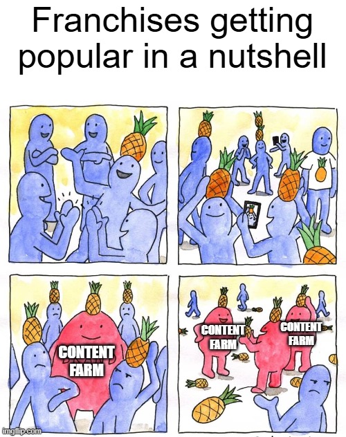 Name a franchise like this | Franchises getting popular in a nutshell; CONTENT FARM; CONTENT FARM; CONTENT FARM | image tagged in stop content farm,content farm | made w/ Imgflip meme maker