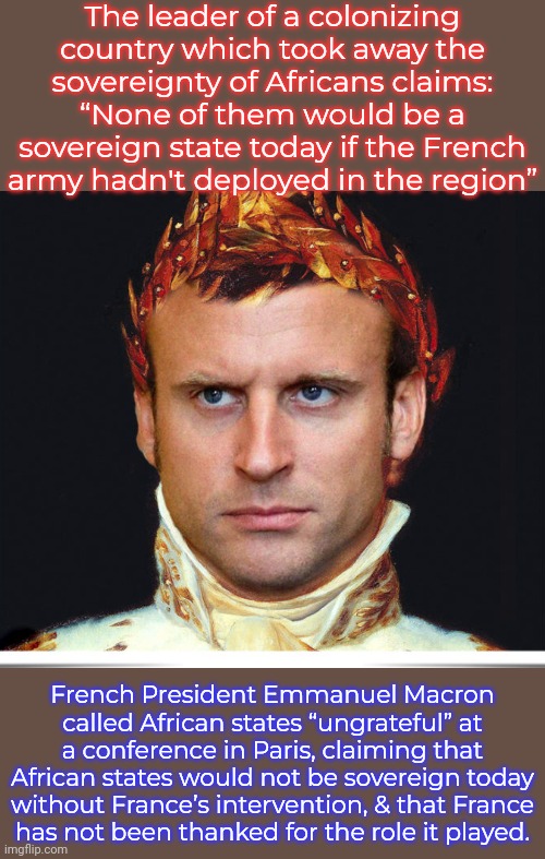 Most of the text is from TRT (Turkish Radio and Television. | The leader of a colonizing country which took away the sovereignty of Africans claims:
“None of them would be a sovereign state today if the French army hadn't deployed in the region”; French President Emmanuel Macron called African states “ungrateful” at a conference in Paris, claiming that African states would not be sovereign today without France’s intervention, & that France
has not been thanked for the role it played. | image tagged in emperor macron,colonialism,hipocrisy,third world skeptical kid,fake history,arrogance | made w/ Imgflip meme maker