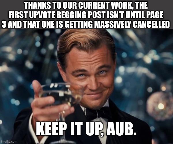 It worked, for now. | THANKS TO OUR CURRENT WORK, THE FIRST UPVOTE BEGGING POST ISN’T UNTIL PAGE 3 AND THAT ONE IS GETTING MASSIVELY CANCELLED; KEEP IT UP, AUB. | image tagged in memes,leonardo dicaprio cheers | made w/ Imgflip meme maker