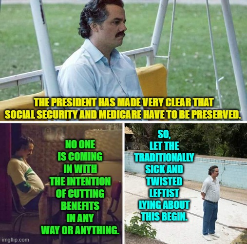 Sick and twisted leftist lying -- it's a national tradition! | NO ONE IS COMING IN WITH THE INTENTION OF CUTTING BENEFITS IN ANY WAY OR ANYTHING. SO, LET THE TRADITIONALLY SICK AND TWISTED LEFTIST LYING ABOUT THIS BEGIN. THE PRESIDENT HAS MADE VERY CLEAR THAT SOCIAL SECURITY AND MEDICARE HAVE TO BE PRESERVED. | image tagged in sad pablo escobar | made w/ Imgflip meme maker