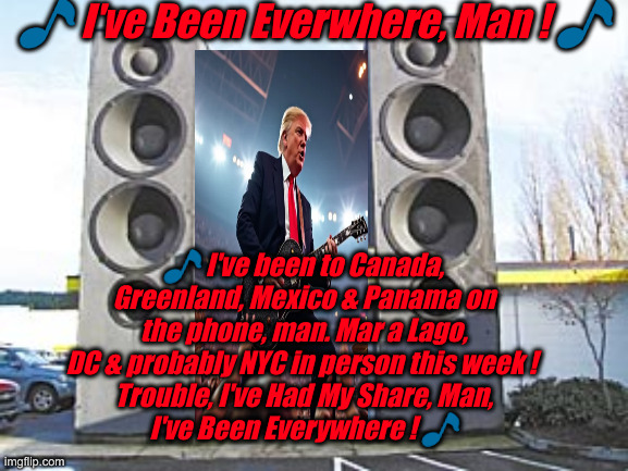 Trump's Going Everywhere ! | 🎵 I've Been Everwhere, Man ! 🎵; 🎵 I've been to Canada, Greenland, Mexico & Panama on the phone, man. Mar a Lago, DC & probably NYC in person this week ! 
Trouble, I've Had My Share, Man,
I've Been Everywhere ! 🎵 | image tagged in memes speakers stereo speakers,political meme,politics,funny memes,funny | made w/ Imgflip meme maker