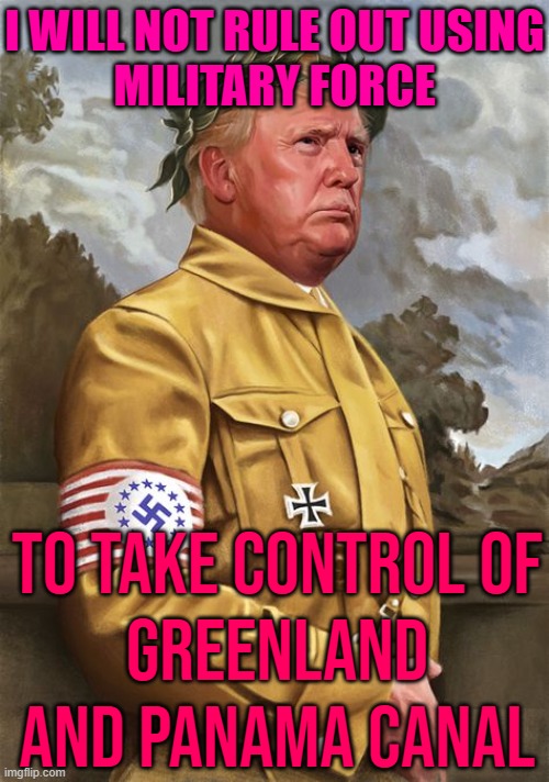 I Will Not Rule Out Using Military Force; To Take Control Of Greenland And Panama Canal | I WILL NOT RULE OUT USING
MILITARY FORCE; TO TAKE CONTROL OF
GREENLAND AND PANAMA CANAL | image tagged in trump nazi dictator end democracy,donald trump is an idiot,trump is a moron,trump is an asshole,breaking news,scumbag america | made w/ Imgflip meme maker