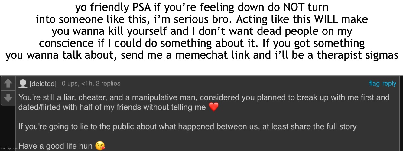 too many people i seen act like this, and they all killed themselves | yo friendly PSA if you’re feeling down do NOT turn into someone like this, i’m serious bro. Acting like this WILL make you wanna kill yourself and I don’t want dead people on my conscience if I could do something about it. If you got something you wanna talk about, send me a memechat link and i’ll be a therapist sigmas | made w/ Imgflip meme maker