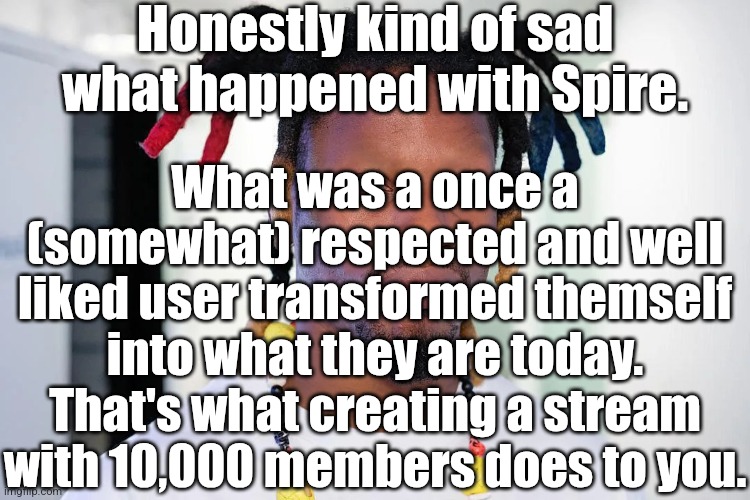 . | Honestly kind of sad what happened with Spire. What was a once a (somewhat) respected and well liked user transformed themself into what they are today. That's what creating a stream with 10,000 members does to you. | image tagged in denzel curry | made w/ Imgflip meme maker