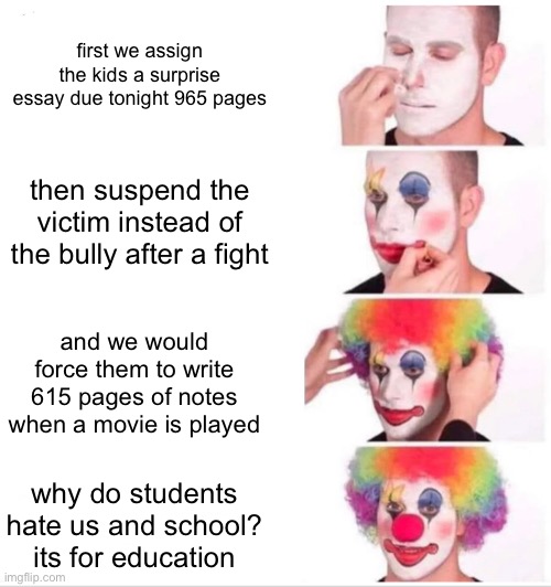 my middle school | first we assign the kids a surprise essay due tonight 965 pages; then suspend the victim instead of the bully after a fight; and we would force them to write 615 pages of notes when a movie is played; why do students hate us and school? its for education | image tagged in memes,clown applying makeup,fyp | made w/ Imgflip meme maker