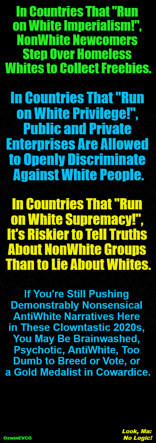 Look, Ma: No Logic! | In Countries That "Run 

on White Imperialism!", 

NonWhite Newcomers 

Step Over Homeless 

Whites to Collect Freebies. In Countries That "Run 

on White Privilege!", 

Public and Private 

Enterprises Are Allowed 

to Openly Discriminate 

Against White People. In Countries That "Run 

on White Supremacy!", 

It's Riskier to Tell Truths 

About NonWhite Groups 

Than to Lie About Whites. If You're Still Pushing 

Demonstrably Nonsensical 

AntiWhite Narratives Here 

in These Clowntastic 2020s, 

You May Be Brainwashed, 

Psychotic, AntiWhite, Too 

Dumb to Breed or Vote, or 

a Gold Medalist in Cowardice. Look, Ma: 

No Logic! OzwinEVCG | image tagged in antiwhite narratives,white imperialism,white privilege,white supremacy,clown world,invasion of the mind snatchers | made w/ Imgflip meme maker