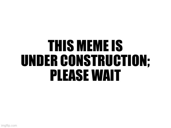 THIS MEME IS UNDER CONSTRUCTION; PLEASE WAIT | made w/ Imgflip meme maker