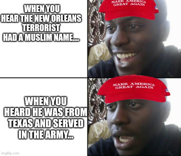 Disappointed maga | WHEN YOU HEAR THE NEW ORLEANS TERRORIST HAD A MUSLIM NAME.... WHEN YOU HEARD HE WAS FROM TEXAS AND SERVED IN THE ARMY... | image tagged in conservative,maga,donald trump,nevertrump,nevertrump meme,trump | made w/ Imgflip meme maker