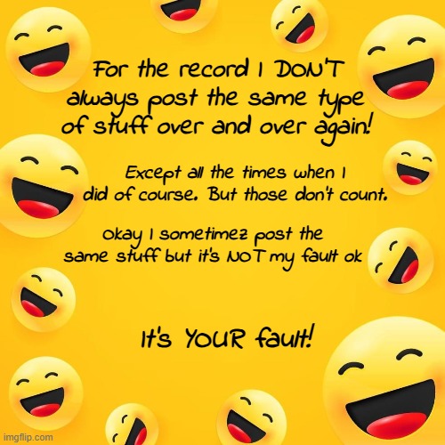 STOP TALKING ABOUT MY REPETITIVNESS ITS NOT TRUE AND IF IT WAS ITS NOT MY FAULT OK | For the record I DON'T always post the same type of stuff over and over again! Except all the times when I did of course. But those don't count. Okay I sometimez post the same stuff but it's NOT my fault ok; It's YOUR fault! | made w/ Imgflip meme maker