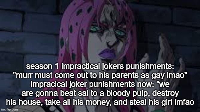 diavolo | season 1 impractical jokers punishments: "murr must come out to his parents as gay lmao"
impracical joker punishments now: "we are gonna beat sal to a bloody pulp, destroy his house, take all his money, and steal his girl lmfao | image tagged in diavolo | made w/ Imgflip meme maker