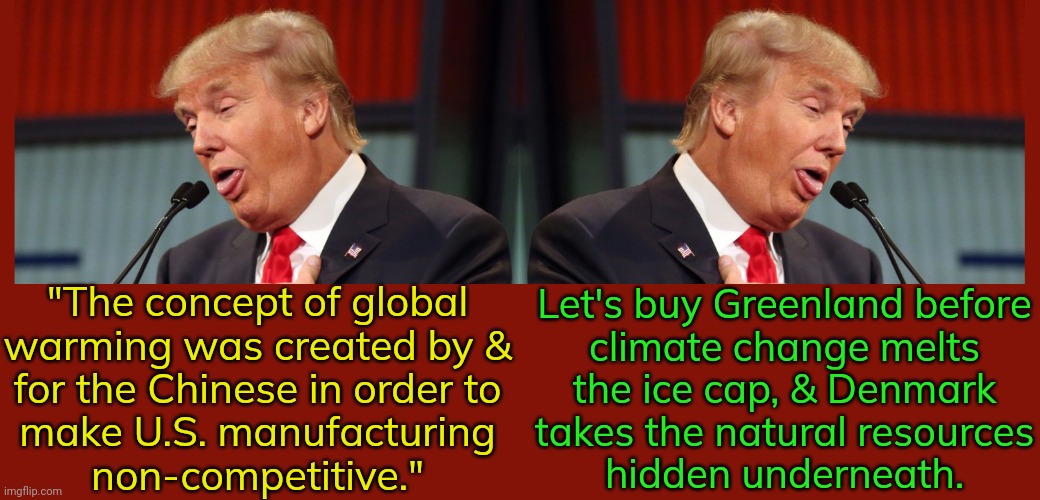 The quote is a tweet from November 6th, 2012. | Let's buy Greenland before
climate change melts
the ice cap, & Denmark
takes the natural resources
hidden underneath. "The concept of global
warming was created by &
for the Chinese in order to
make U.S. manufacturing
non-competitive." | image tagged in two faced trump,hidden,agenda,actions speak louder than words,environment | made w/ Imgflip meme maker