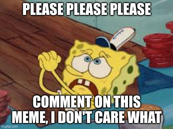 Spongebob Pleading | PLEASE PLEASE PLEASE; COMMENT ON THIS MEME, I DON'T CARE WHAT | image tagged in spongebob pleading | made w/ Imgflip meme maker