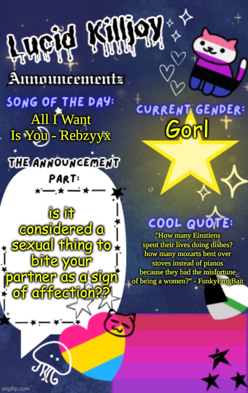 just outta curiosity | All I Want Is You - Rebzyyx; Gorl; is it considered a sexual thing to bite your partner as a sign of affection?? "How many Einstiens spent their lives doing dishes? how many mozarts bent over stoves instead of pianos because they had the misfortune of being a women?" - FunkyFrogBait | image tagged in lucid_killjoy's announcements | made w/ Imgflip meme maker