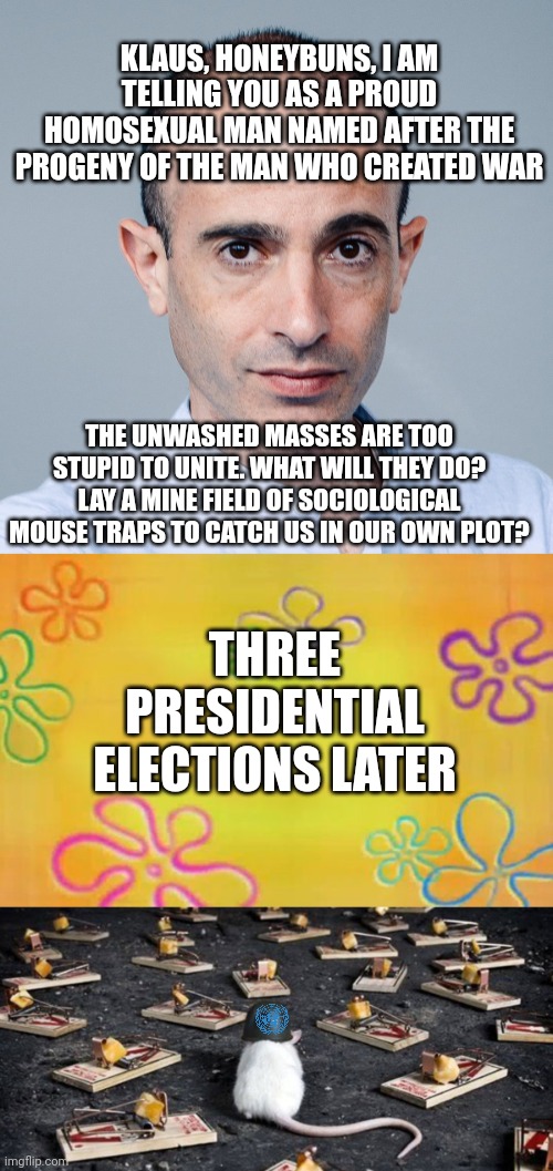 KLAUS, HONEYBUNS, I AM TELLING YOU AS A PROUD HOMOSEXUAL MAN NAMED AFTER THE PROGENY OF THE MAN WHO CREATED WAR; THE UNWASHED MASSES ARE TOO STUPID TO UNITE. WHAT WILL THEY DO? LAY A MINE FIELD OF SOCIOLOGICAL MOUSE TRAPS TO CATCH US IN OUR OWN PLOT? THREE PRESIDENTIAL ELECTIONS LATER | image tagged in yuval knows what you want,spongebob time card background,mine minefield trap cheese mouse | made w/ Imgflip meme maker