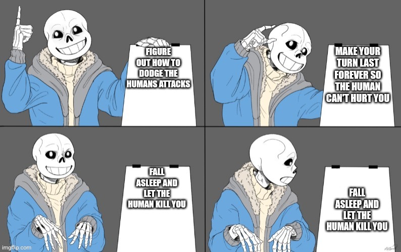 Title | MAKE YOUR TURN LAST FOREVER SO THE HUMAN CAN'T HURT YOU; FIGURE OUT HOW TO DODGE THE HUMANS ATTACKS; FALL ASLEEP AND LET THE HUMAN KILL YOU; FALL ASLEEP AND LET THE HUMAN KILL YOU | image tagged in sans' plan | made w/ Imgflip meme maker