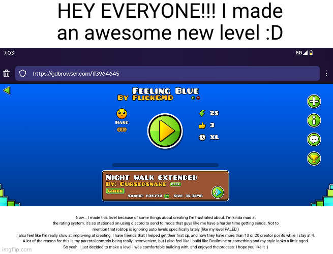 you should probably look at the description to read this lol (#3,589) | HEY EVERYONE!!! I made an awesome new level :D; Now... I made this level because of some things about creating I'm frustrated about. I'm kinda mad at the rating system, it's so stationed on using discord to send to mods that guys like me have a harder time getting sends. Not to mention that robtop is ignoring auto levels specifically lately (like my level PALED.)
I also feel like I'm really slow at improving at creating. I have friends that I helped get their first cp, and now they have more than 10 or 20 creator points while I stay at 4. A lot of the reason for this is my parental controls being really inconvenient, but I also feel like I build like Devilmine or something and my style looks a little aged.
So yeah. I just decided to make a level I was comfortable building with, and enjoyed the process. I hope you like it :) | image tagged in geometry dash,memes,level,flick7,blue,sad | made w/ Imgflip meme maker