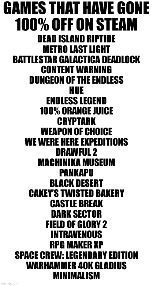 Why do I do this. | GAMES THAT HAVE GONE
100% OFF ON STEAM; DEAD ISLAND RIPTIDE
METRO LAST LIGHT
BATTLESTAR GALACTICA DEADLOCK
CONTENT WARNING
DUNGEON OF THE ENDLESS
HUE
ENDLESS LEGEND
100% ORANGE JUICE
CRYPTARK
WEAPON OF CHOICE
WE WERE HERE EXPEDITIONS
DRAWFUL 2
MACHINIKA MUSEUM
PANKAPU
BLACK DESERT
CAKEY’S TWISTED BAKERY
CASTLE BREAK
DARK SECTOR
FIELD OF GLORY 2
INTRAVENOUS
RPG MAKER XP
SPACE CREW: LEGENDARY EDITION
WARHAMMER 40K GLADIUS
MINIMALISM | made w/ Imgflip meme maker